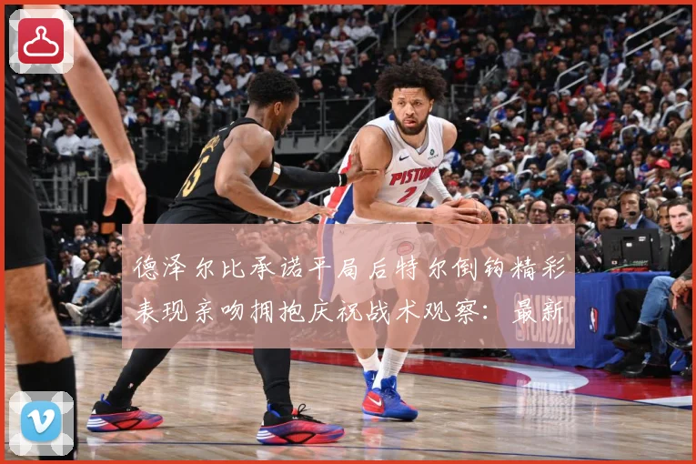 德泽尔比承诺平局后特尔倒钩精彩表现亲吻拥抱庆祝战术观察：最新赛事动态与深度分析
