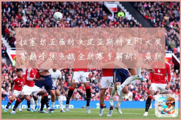 拉塞尔正面对决皮亚斯特里F1大奖赛巅峰焦点战全新赛季解析：最新赛事动态与深度分析