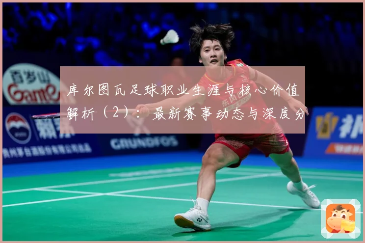 库尔图瓦足球职业生涯与核心价值解析（2）：最新赛事动态与深度分析