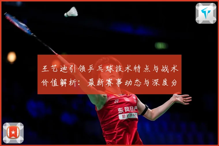 王艺迪引领乒乓球技术特点与战术价值解析：最新赛事动态与深度分析
