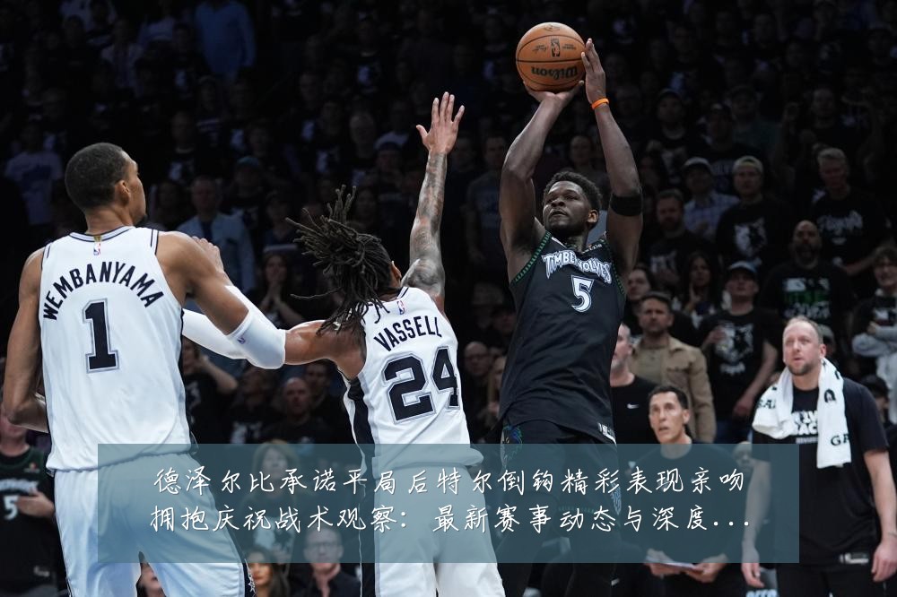 德泽尔比承诺平局后特尔倒钩精彩表现亲吻拥抱庆祝战术观察:最新赛事动态与深度分析